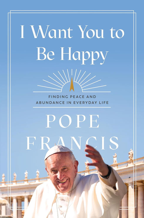 I WANT YOU TO BE HAPPY: FINDING PEACE & ABUNDANCE IN EVERYDAY LIFE - POPE FRANIS