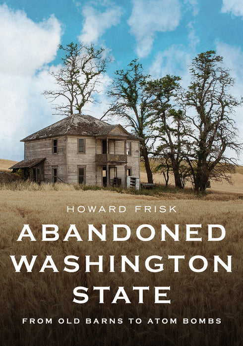 ABANDONED WASHINGTON STATE: FROM OLD BARNS TO ATOM BOMBS - FRISK. HOWARD